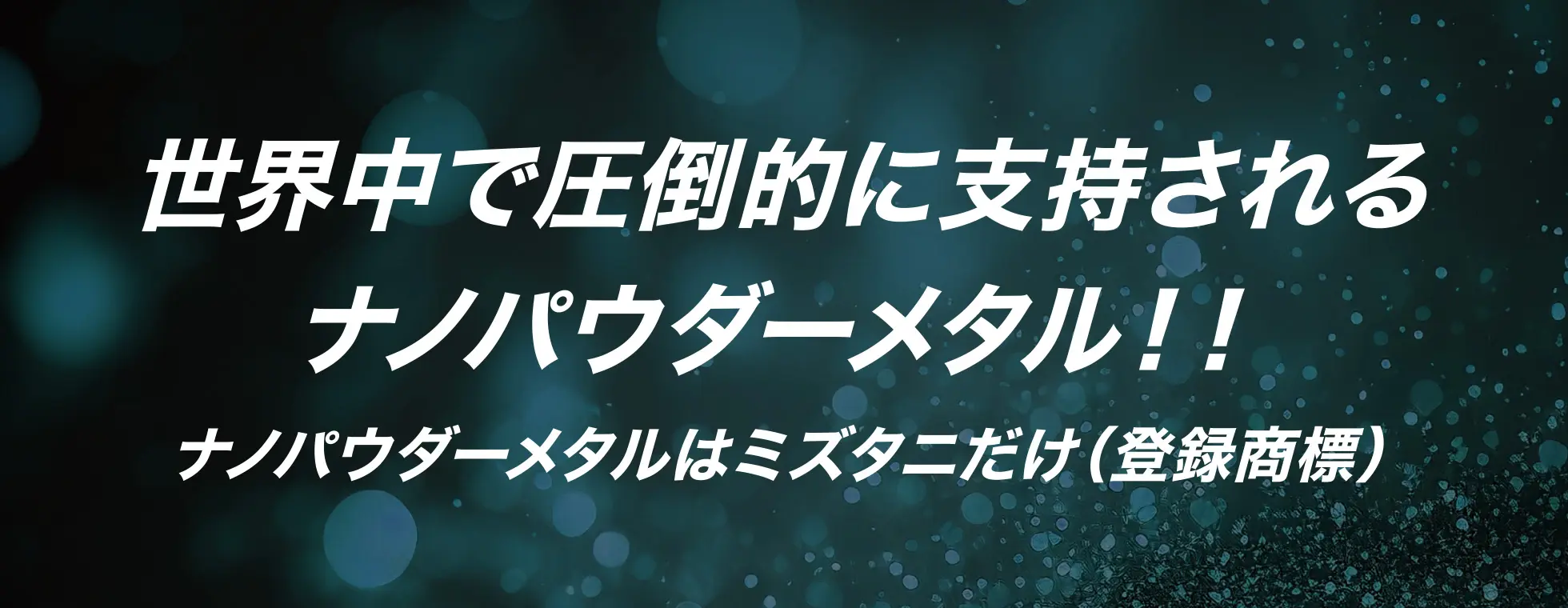 世界中で圧倒的に支持されるナノパウダーメタル！！ナノパウダーメタルはミズタニだけ（登録商標）
